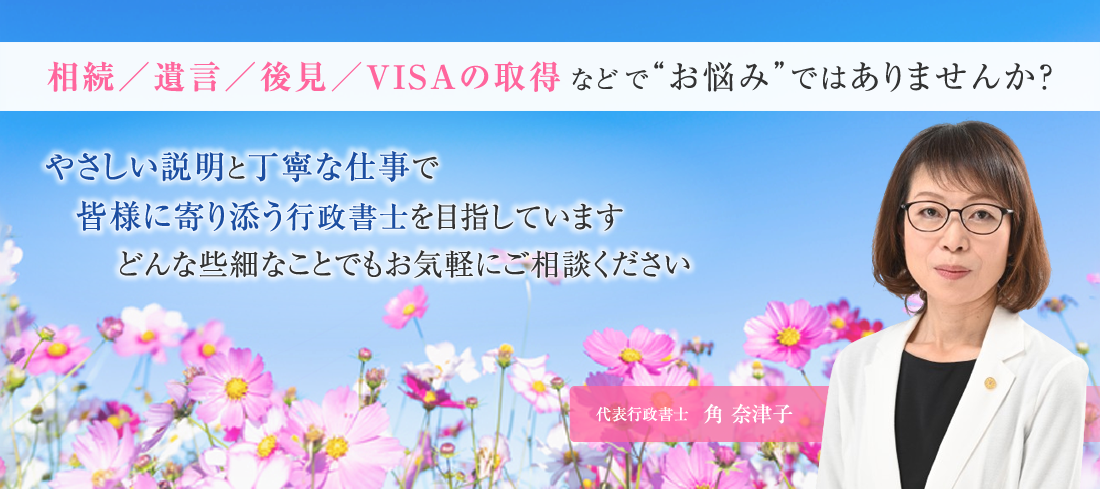 相続／遺言／後見／VISAの取得などで“お悩み”ではありませんか？やさしい説明と丁寧な仕事で皆様に寄り添う行政書士を目指しています。どんな些細なことでもお気軽にご相談ください。代表行政書士角奈津子