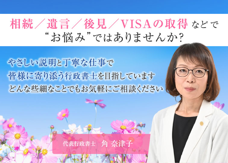 相続／遺言／後見／VISAの取得などで“お悩み”ではありませんか？やさしい説明と丁寧な仕事で皆様に寄り添う行政書士を目指しています。どんな些細なことでもお気軽にご相談ください。代表行政書士角奈津子